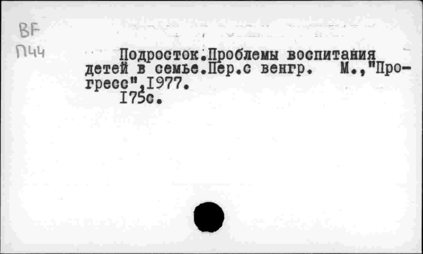 ﻿пчч	\	•	•	—’ —	’ -	•			 Г * - Подросток.Проблемы воспитания детей в семье.Пер.с венгр. М.,"Про-гресс”^1977.